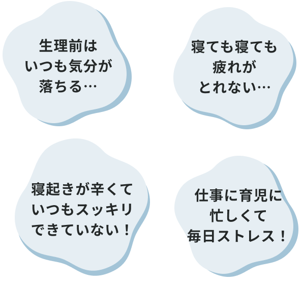 生理前はいつも気分が落ちる… 寝起きが辛くていつもスッキリできていない！ 寝ても寝ても疲れがとれない… 仕事に育児に忙しくて毎日ストレス！